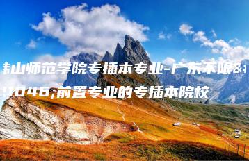 韩山师范学院专插本专业-广东不限制前置专业的专插本院校-广东技校排名网