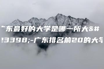 广东最好的大学是哪一所大学-广东排名前20的大学-广东技校排名网