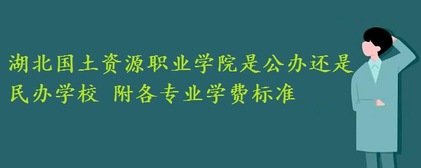 湖北国土资源职业学院是公办还是民办学校 附各专业学费标准！-广东技校排名网