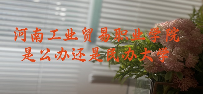 河南工业贸易职业学院是公办还是民办大学?(附各专业收费标准)-广东技校排名网