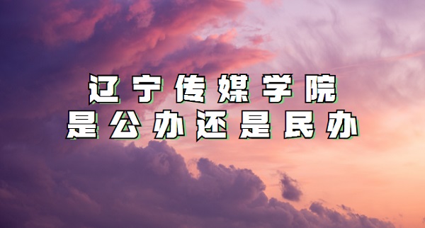 辽宁传媒学院是公办还是民办?(附各专业学费收费标准)-广东技校排名网