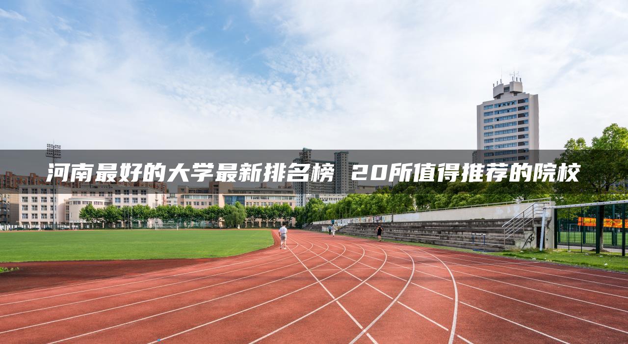 河南最好的大学最新排名榜 20所值得推荐的院校-广东技校排名网