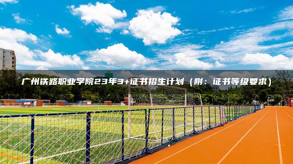 广州铁路职业学院23年3+证书招生计划（附：证书等级要求）