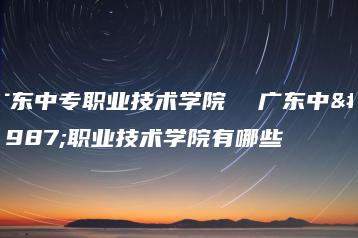 广东中专职业技术学院  广东中专职业技术学院有哪些-广东技校排名网
