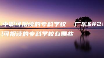 广东中职可报读的专科学校  广东中职可报读的专科学校有哪些-广东技校排名网