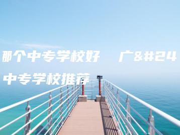 广州哪个中专学校好 广州哪个中专学校推荐-广东技校排名网