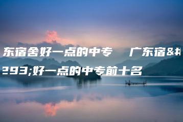 广东宿舍好一点的中专  广东宿舍好一点的中专前十名-广东技校排名网