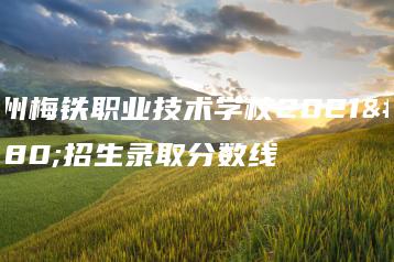 梅州梅铁职业技术学校2021年招生录取分数线-广东技校排名网