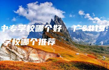 广东中专学校哪个好  广东中专学校哪个推荐-广东技校排名网