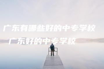 广东有哪些好的中专学校  广东好的中专学校-广东技校排名网