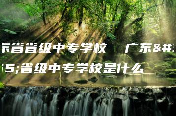 广东省省级中专学校  广东省省级中专学校是什么-广东技校排名网