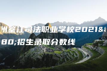 化州鉴江司法职业学校2021年招生录取分数线-广东技校排名网