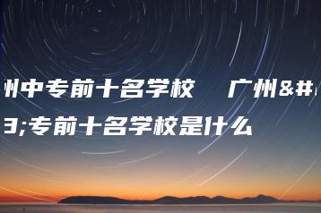 广州中专前十名学校 广州中专前十名学校是什么-广东技校排名网