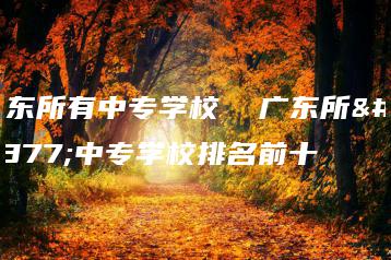 广东所有中专学校 广东所有中专学校排名前十-广东技校排名网