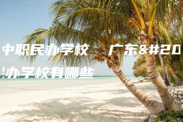 广东中职民办学校  广东中职民办学校有哪些-广东技校排名网
