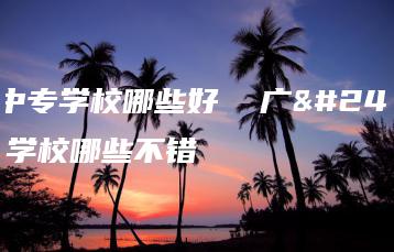 广州中专学校哪些好  广州中专学校哪些不错-广东技校排名网