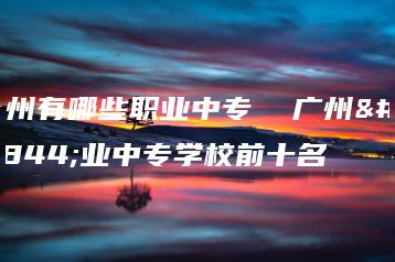 广州有哪些职业中专  广州职业中专学校前十名-广东技校排名网