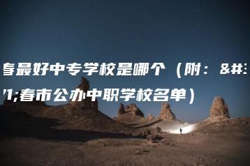 长春最好中专学校是哪个(附:长春市公办中职学校名单)-广东技校排名网