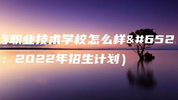 长春职业技术学校怎么样（附：2022年招生计划）-广东技校排名网
