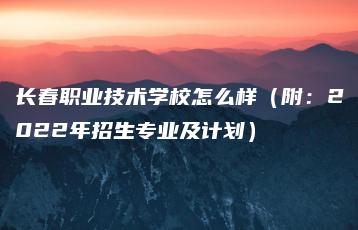 长春职业技术学校怎么样（附：2022年招生专业及计划）-广东技校排名网