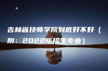 吉林省技师学院到底好不好(附:2022年招生专业)-广东技校排名网