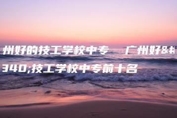 广州好的技工学校中专  广州好的技工学校中专前十名-广东技校排名网