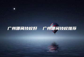 广州哪间技校好  广州哪间技校推荐-广东技校排名网