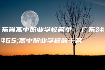 广东省高中职业学校名单  广东省高中职业学校前十名-广东技校排名网