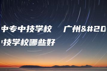 广州中专中技学校  广州中专中技学校哪些好-广东技校排名网