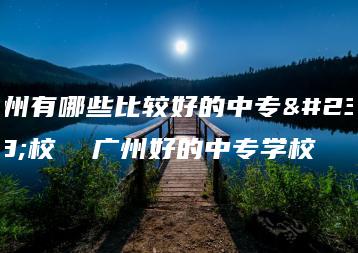 广州有哪些比较好的中专学校 广州好的中专学校-广东技校排名网