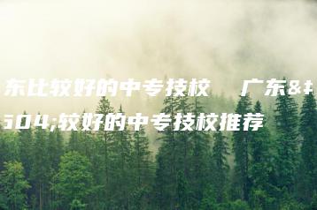 广东比较好的中专技校  广东比较好的中专技校推荐-广东技校排名网
