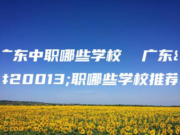 广东中职哪些学校 广东中职哪些学校推荐-广东技校排名网