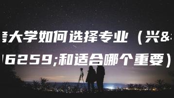考大学如何选择专业（兴趣和适合哪个重要）-广东技校排名网