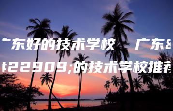广东好的技术学校  广东好的技术学校推荐-广东技校排名网