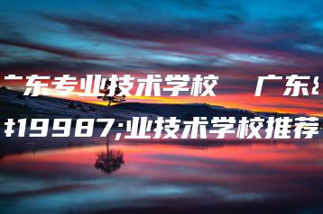 广东专业技术学校  广东专业技术学校推荐-广东技校排名网
