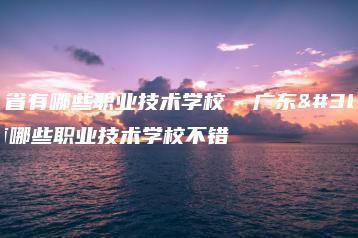 广东省有哪些职业技术学校  广东省有哪些职业技术学校不错-广东技校排名网
