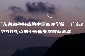 广东有哪些好点的中等职业学校  广东好点的中等职业学校有哪些-广东技校排名网