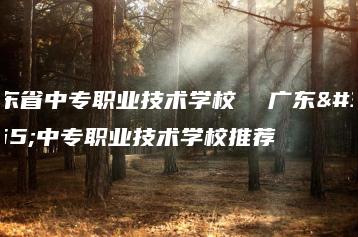 广东省中专职业技术学校  广东省中专职业技术学校推荐-广东技校排名网