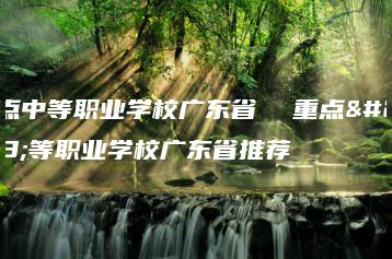 重点中等职业学校广东省  重点中等职业学校广东省推荐-广东技校排名网