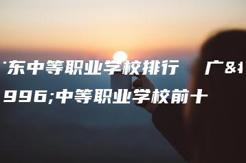 广东中等职业学校排行 广东中等职业学校前十-广东技校排名网