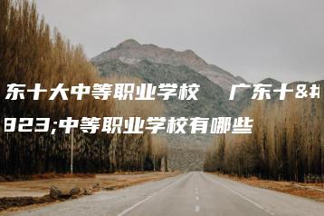 广东十大中等职业学校  广东十大中等职业学校有哪些-广东技校排名网