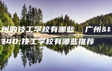 广州的技工学校有哪些 广州的技工学校有哪些推荐-广东技校排名网