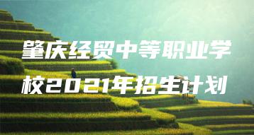 肇庆经贸中等职业学校2021年招生计划-广东技校排名网