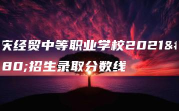 肇庆经贸中等职业学校2021年招生录取分数线-广东技校排名网