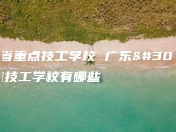 广东省重点技工学校 广东省重点技工学校有哪些-广东技校排名网