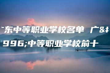 广东中等职业学校名单 广东中等职业学校前十-广东技校排名网