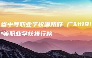 广东省中等职业学校哪所好 广东省中等职业学校排行榜-广东技校排名网