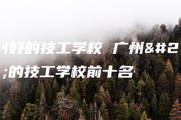 广州好的技工学校 广州好的技工学校前十名-广东技校排名网