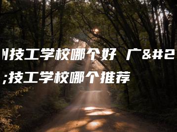 广州技工学校哪个好 广州技工学校哪个推荐-广东技校排名网