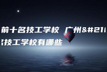 广州前十名技工学校 广州前十名技工学校有哪些-广东技校排名网